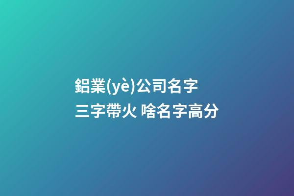 鋁業(yè)公司名字三字帶火 啥名字高分-第1張-公司起名-玄機派
